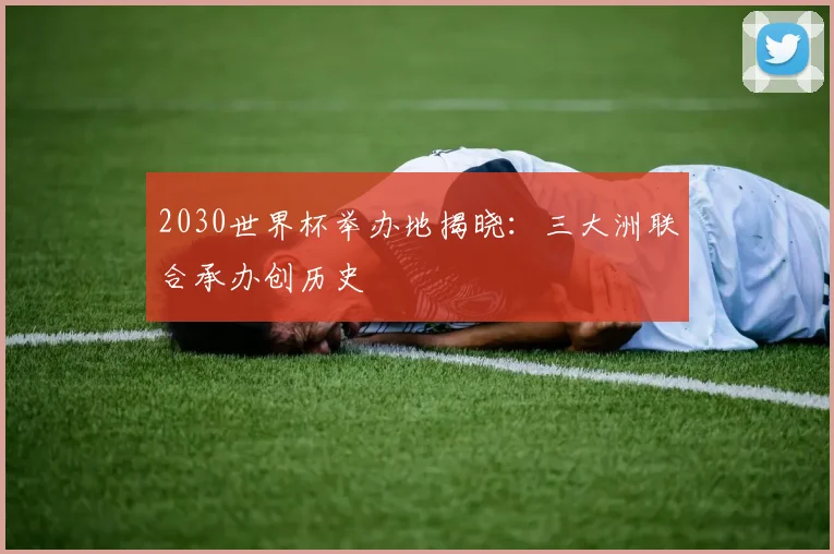 2030世界杯举办地揭晓：三大洲联合承办创历史