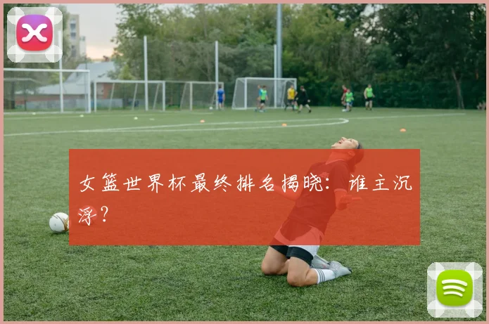 女篮世界杯最终排名揭晓:谁主沉浮?
