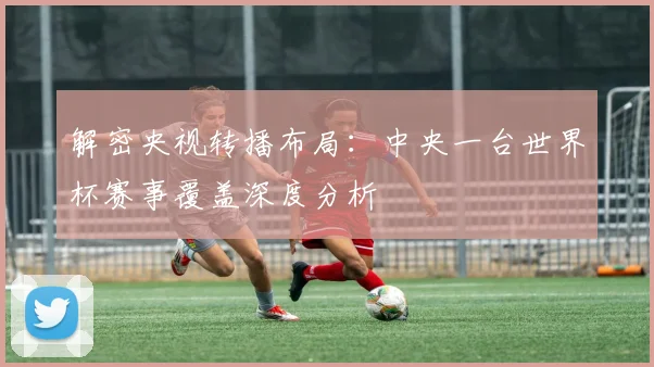 解密央视转播布局：中央一台世界杯赛事覆盖深度分析