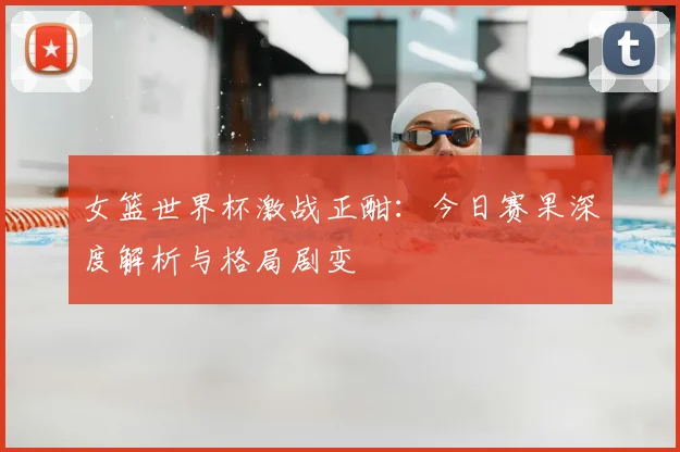 女篮世界杯激战正酣:今日赛果深度解析与格局剧变