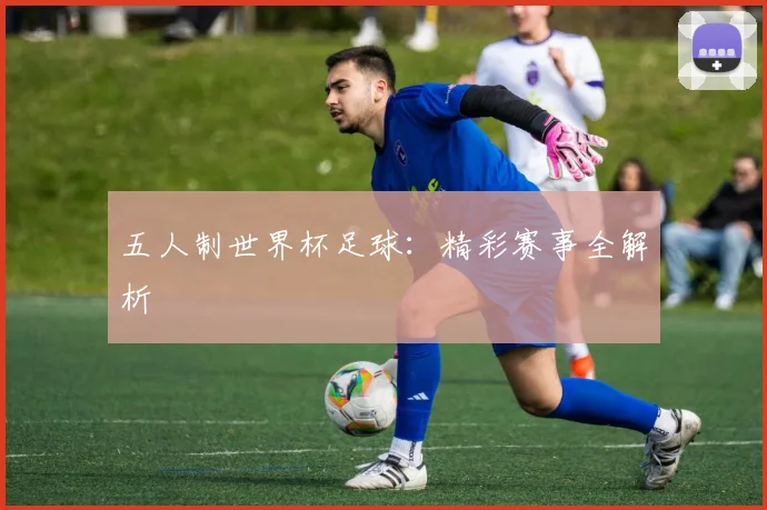 五人制世界杯足球:精彩赛事全解析