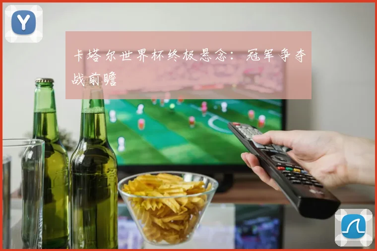 卡塔尔世界杯终极悬念：冠军争夺战前瞻