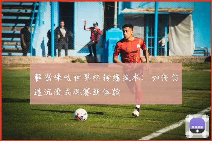 解密咪咕世界杯转播技术：如何打造沉浸式观赛新体验