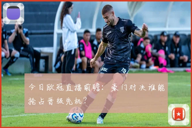 今日欧冠直播前瞻：豪门对决谁能抢占晋级先机？