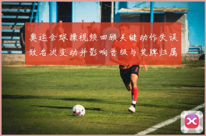 奥运会球操视频回顾关键动作失误致名次变动并影响晋级与奖牌归属