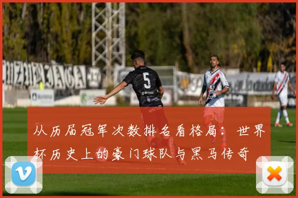 从历届冠军次数排名看格局：世界杯历史上的豪门球队与黑马传奇