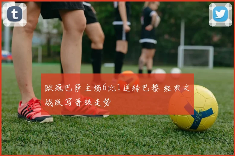 欧冠巴萨主场6比1逆转巴黎 经典之战改写晋级走势