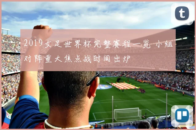 2019女足世界杯完整赛程一览 小组对阵重大焦点战时间出炉