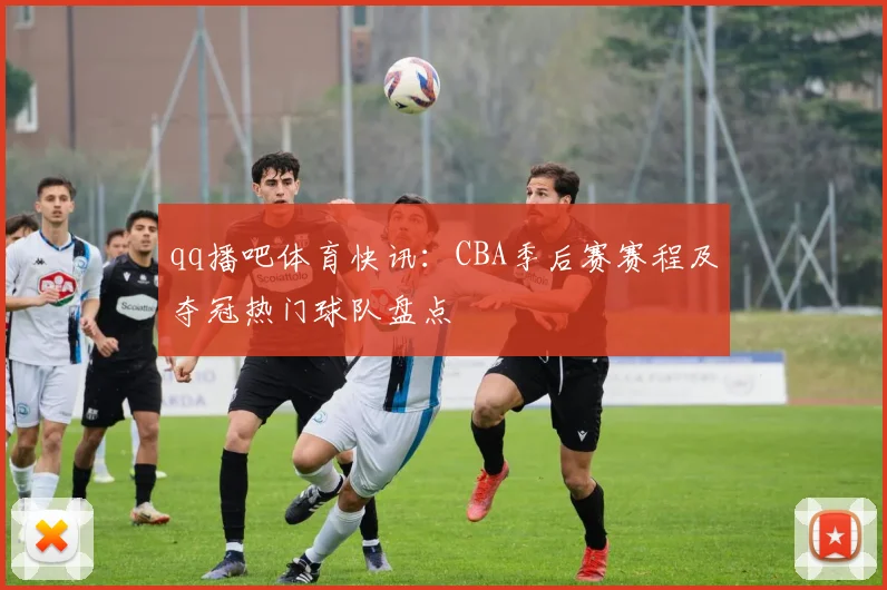 qq播吧体育快讯：CBA季后赛赛程及夺冠热门球队盘点