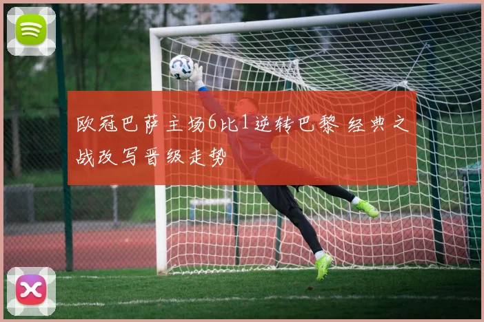 欧冠巴萨主场6比1逆转巴黎 经典之战改写晋级走势